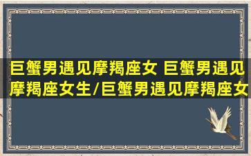 巨蟹男遇见摩羯座女 巨蟹男遇见摩羯座女生/巨蟹男遇见摩羯座女 巨蟹男遇见摩羯座女生-我的网站